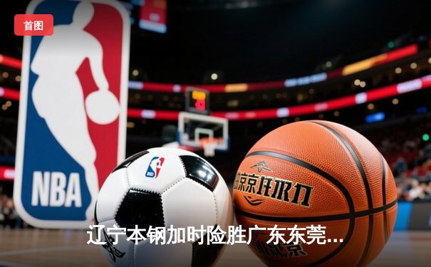 辽宁本钢加时险胜广东东莞大益 CBA半决赛上演史诗级对决