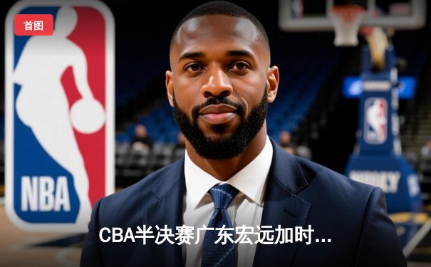 CBA半决赛广东宏远加时险胜辽宁本钢，赵睿35分创个人季后赛新高